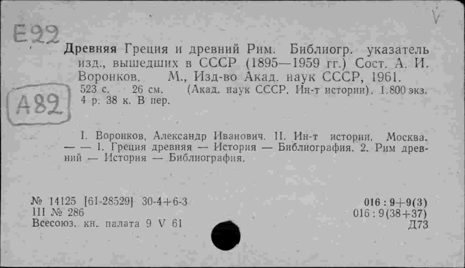 ﻿ЕЭ2
Древняя Греция и древний Рим. Библиогр. указатель изд., вышедших в СССР (1895—1959 гг.) Сост. А. И.

Воронков. М., Изд-во Акад, наук СССР, 1961.
523 с. 26 см. (Акад, наук СССР. Ин-т истории). 1.800экз.
4 р. 38 к. В пер.
I. Воронков, Александр Иванович. II. Ин-т истории. Москва. -----1. Греция древняя — История — Библиография. 2. Рим древний — История — Библиография.
№ 14125 [61-28529] 30-4+6-3
III № 286
Всесоюз. кн. палата 9 V 61
016 : 9+9(3) 016:9(38+37) Д73